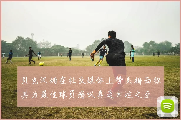 贝克汉姆在社交媒体上赞美梅西称其为最佳球员感叹真是幸运之至