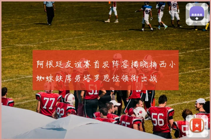 阿根廷友谊赛首发阵容揭晓梅西小蜘蛛缺席劳塔罗恩佐领衔出战