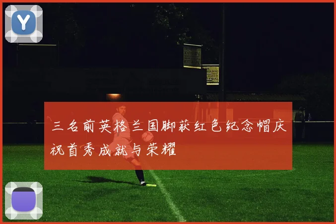 三名前英格兰国脚获红色纪念帽庆祝首秀成就与荣耀