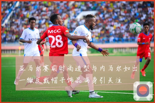 亚马尔赛前时尚造型与内马尔如出一辙反戴帽子饰品满身引关注