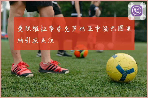 曼联维拉争夺克罗地亚中场巴图里纳引发关注