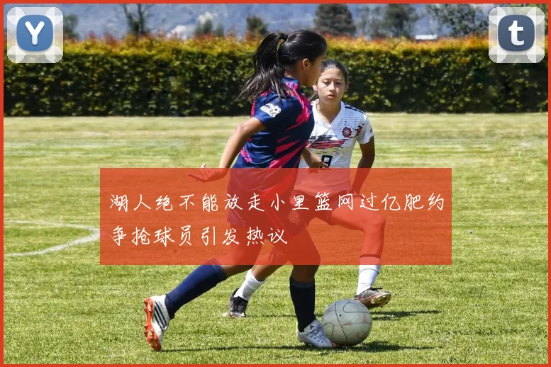 湖人绝不能放走小里篮网过亿肥约争抢球员引发热议