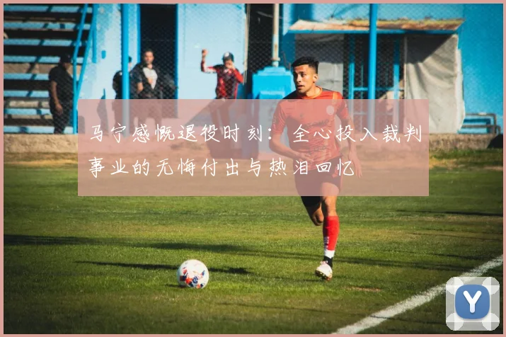 马宁感慨退役时刻：全心投入裁判事业的无悔付出与热泪回忆