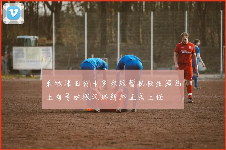 利物浦旧将卡罗尔短暂执教生涯画上句号达根汉姆新帅正式上任