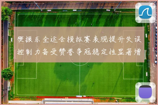樊振东全运会模拟赛表现提升失误控制力备受赞誉争冠稳定性显著增强