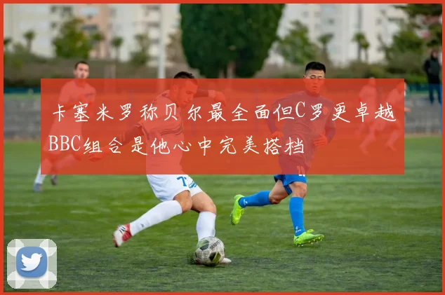 卡塞米罗称贝尔最全面但C罗更卓越BBC组合是他心中完美搭档