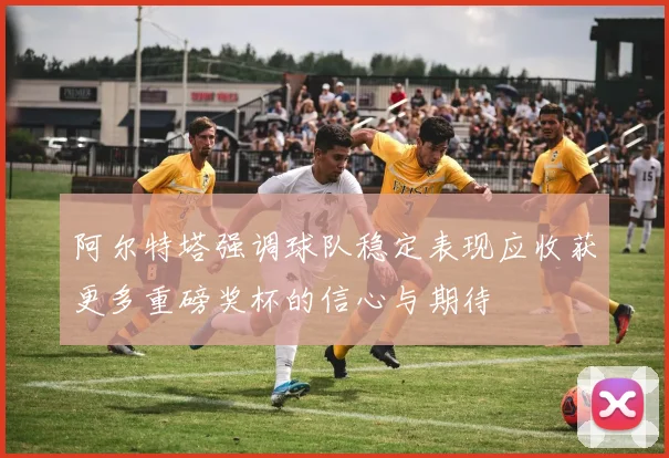 阿尔特塔强调球队稳定表现应收获更多重磅奖杯的信心与期待