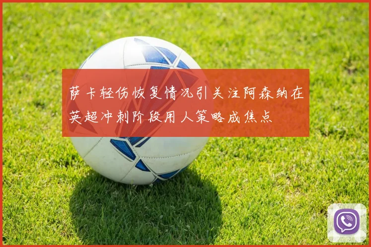 萨卡轻伤恢复情况引关注阿森纳在英超冲刺阶段用人策略成焦点