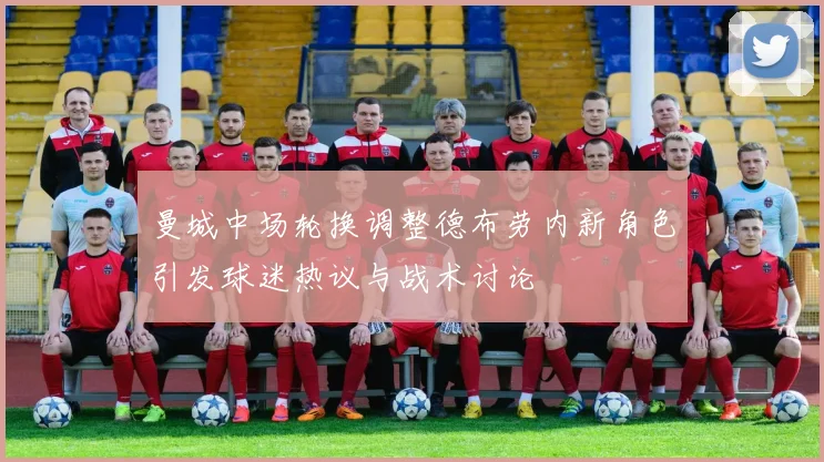 曼城中场轮换调整德布劳内新角色引发球迷热议与战术讨论