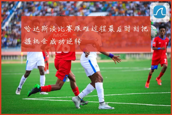 哈达斯谈比赛艰难过程最后时刻把握机会成功逆转
