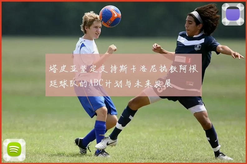 塔皮亚坚定支持斯卡洛尼执教阿根廷球队的ABC计划与未来发展