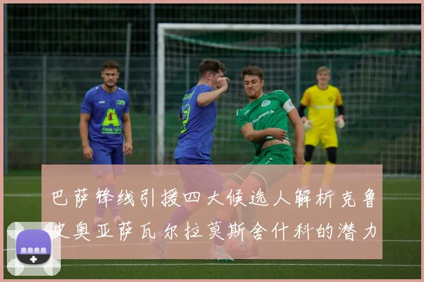 巴萨锋线引援四大候选人解析克鲁皮奥亚萨瓦尔拉莫斯舍什科的潜力与前景