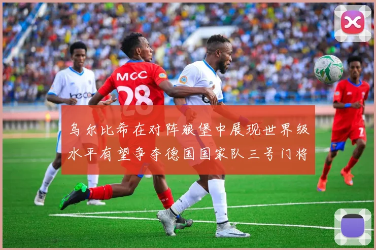 乌尔比希在对阵狼堡中展现世界级水平有望争夺德国国家队三号门将位置