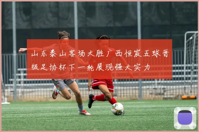 山东泰山客场大胜广西恒宸五球晋级足协杯下一轮展现强大实力