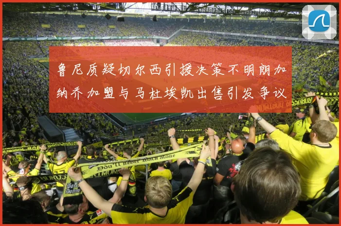 鲁尼质疑切尔西引援决策不明朗加纳乔加盟与马杜埃凯出售引发争议