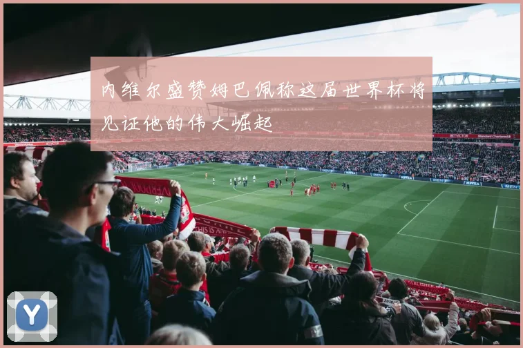 内维尔盛赞姆巴佩称这届世界杯将见证他的伟大崛起