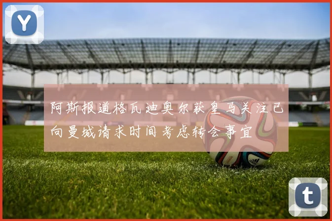 阿斯报道格瓦迪奥尔获皇马关注已向曼城请求时间考虑转会事宜