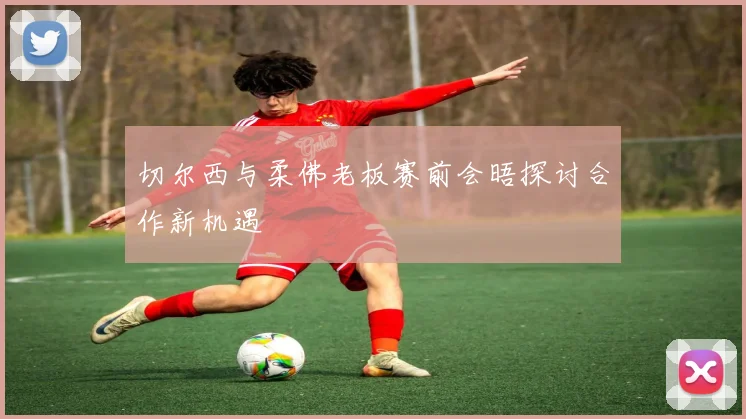 切尔西与柔佛老板赛前会晤探讨合作新机遇
