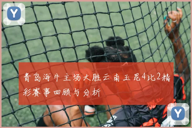 青岛海牛主场大胜云南玉昆4比2精彩赛事回顾与分析