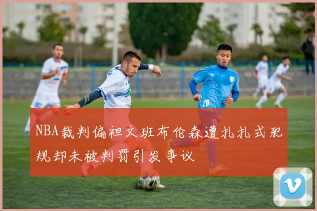 NBA裁判偏袒文班布伦森遭扎扎式犯规却未被判罚引发争议