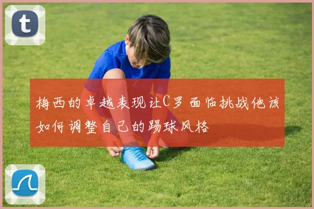 梅西的卓越表现让C罗面临挑战他该如何调整自己的踢球风格