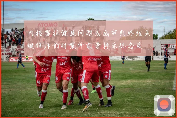 内格雷拉健康问题或成审判终结关键律师们对案件前景持乐观态度