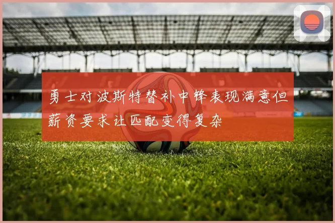 勇士对波斯特替补中锋表现满意但薪资要求让匹配变得复杂
