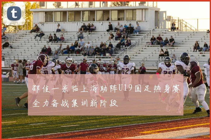 邵佳一亲临上海助阵U19国足热身赛全力备战集训新阶段